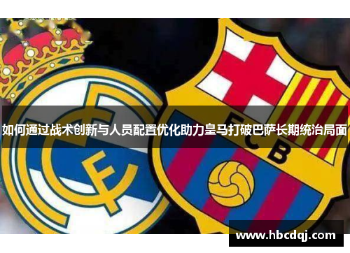 如何通过战术创新与人员配置优化助力皇马打破巴萨长期统治局面