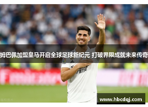 姆巴佩加盟皇马开启全球足球新纪元 打破界限成就未来传奇